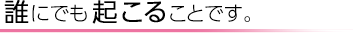 誰にでも起こることです。