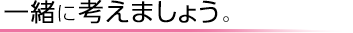 一緒に考えましょう。