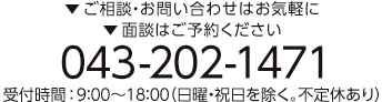 ▼ご相談・お問い合わせはお気軽に、▼面談はご予約ください。043-202-1471 受付時間：9:00～18:00（日曜・祝日を除く。不定休あり）