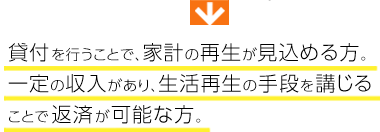貸付を行うことで、家計の再生が見込める方。一定の収入があり、生活再生の手段を講じることで返済が可能な方。