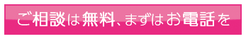 ご相談は無料、まずはお電話を